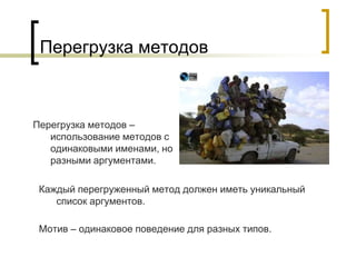 Перегрузка методов
Перегрузка методов –
использование методов с
одинаковыми именами, но
разными аргументами.
Каждый перегруженный метод должен иметь уникальный
список аргументов.
Мотив – одинаковое поведение для разных типов.
 