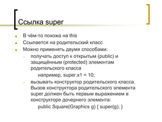 Ссылка super
■ В чём-то похожа на this
■ Ссылается на родительский класс
■ Можно применять двумя способами:
○ получать доступ к открытым (public) и
защищённым (protected) элементам
родительского класса
например, super.x1 = 10;
○ вызывать конструктор родительского класса.
Вызов конструктора родительского элемента
super должен быть первым выражением в
конструкторе дочернего элемента:
public Square(Graphics g) { super(g); }
 