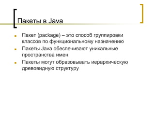 Пакеты в Java
■ Пакет (package) – это способ группировки
классов по функциональному назначению
■ Пакеты Java обеспечивают уникальные
пространства имен
■ Пакеты могут образовывать иерархическую
древовидную структуру
 