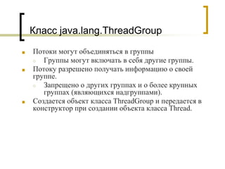 Класс java.lang.ThreadGroup
■ Потоки могут объединяться в группы
○ Группы могут включать в себя другие группы.
■ Потоку разрешено получать информацию о своей
группе.
○ Запрещено о других группах и о более крупных
группах (являющихся надгруппами).
■ Создается объект класса ThreadGroup и передается в
конструктор при создании объекта класса Thread.
 