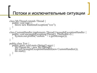 Потоки и исключительные ситуации
class MyThread extends Thread {
public void run() {
throw new RuntimeException("xxx");
}
}
class CustomHandler implements Thread.UncaughtExceptionHandler {
public void uncaughtException(Thread t, Throwable e) {
System.out.println("custom " + e.getMessage());
}
}
public class Test {
public static void main (String[] args) {
MyThread thr = new MyThread();
thr.setUncaughtExceptionHandler(new CustomHandler());
thr.start();
}
}
 