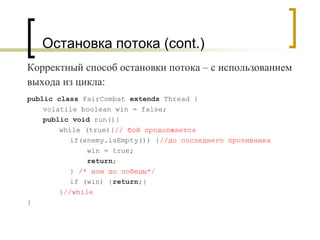 Остановка потока (cont.)
Корректный способ остановки потока – с использованием
выхода из цикла:
public class FairCombat extends Thread {
volatile boolean win = false;
public void run(){
while (true){// бой продолжается
if(enemy.isEmpty()) {//до последнего противника
win = true;
return;
} /* или до победы*/
if (win) {return;}
}//while
}
 