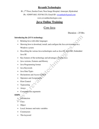 Revanth Technologies
B1, 3rd
Floor, Eureka Court, Near Image Hospital, Ameerpet, Hyderabad.
Ph : 9290971883, 9247461324, Email ID : revanthads@gmail.com
www.revanthtechnologies.com
Java Online Training
Core Java
Duration – 25 Hrs
Introducing the JAVA technology:
• Relating Java with other languages
• Showing how to download, install, and configure the Java environment on a
Windows system
• Describing the various Java technologies such as Java EE, Java ME, Embedded
Java SE
• Key features of the technology and advantages of using Java
• Java versions, Features and History
• Java Programming format
• Java Keywords
• Java Data Types
• Declarations and Access Control
• Operators and Assignments
• Flow Control
• Typecasting
• Arrays
• Command-line arguments
OOPS:
• Introduction
• Class
• Object
• Local, Instance and static variables
• Constructors
• This keyword
 
