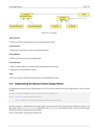 Java Design Patterns 100 / 173
Figure 14.1: screenshot
AbstractFactory
• Declares an interface for operations that create abstract product objects.
ConcreteFactory
• Implements the operations to create concrete product objects.
AbstractProduct
• Declares an interface for a type of product object.
ConcreteProduct
• Defines a product object to be created by the corresponding concrete factory.
• Implements the AbstractProduct interface.
Client
• Uses only interfaces declared by AbstractFactory and AbstractProduct classes.
14.3 Implementing the Abstract Factory Design Pattern
To implement the Abstract Factory Design Pattern will we first create an interface that will be implemented by all the concrete
factories.
package com.javacodegeeks.patterns.abstractfactorypattern;
public interface AbstractParserFactory {
public XMLParser getParserInstance(String parserType);
}
The above interface is implemented by the client specific concrete factories which will provide the XML parser object to the
client object. The getParserInstance method takes the parserType as an argument which is used to get the message
specific (error parser, order parser etc) parser object.
The two client specific concrete parser factories are:
 