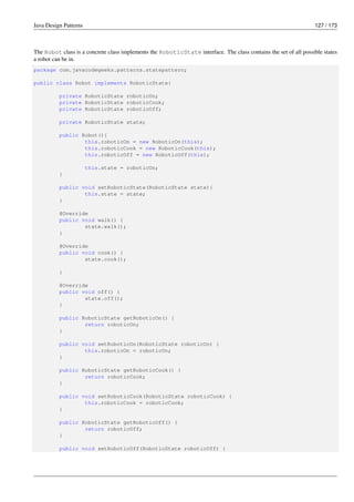 Java Design Patterns 127 / 173
The Robot class is a concrete class implements the RoboticState interface. The class contains the set of all possible states
a robot can be in.
package com.javacodegeeks.patterns.statepattern;
public class Robot implements RoboticState{
private RoboticState roboticOn;
private RoboticState roboticCook;
private RoboticState roboticOff;
private RoboticState state;
public Robot(){
this.roboticOn = new RoboticOn(this);
this.roboticCook = new RoboticCook(this);
this.roboticOff = new RoboticOff(this);
this.state = roboticOn;
}
public void setRoboticState(RoboticState state){
this.state = state;
}
@Override
public void walk() {
state.walk();
}
@Override
public void cook() {
state.cook();
}
@Override
public void off() {
state.off();
}
public RoboticState getRoboticOn() {
return roboticOn;
}
public void setRoboticOn(RoboticState roboticOn) {
this.roboticOn = roboticOn;
}
public RoboticState getRoboticCook() {
return roboticCook;
}
public void setRoboticCook(RoboticState roboticCook) {
this.roboticCook = roboticCook;
}
public RoboticState getRoboticOff() {
return roboticOff;
}
public void setRoboticOff(RoboticState roboticOff) {
 