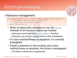 Programmazione concorrente e distribuita
EXCEPTION HANDLING
 Resource management
 When try block exits, exception or not, the close
methods of all resources objects are invoked
 Resources must implement AutoClosable interface
 Resources are closed in reverse order of their initialization
 If a close method throws an exception, it is normally
propagated
 If both a statement in the try block and a close
method throw an exception, the former is propagated
 The latter is attached as «suppressed»
11Riccardo Cardin
try (ResourceType1 res1 = init1; ResourceType2 res2 = init2) {
// Statments that use res1 and res2 and
// that could throw and exception
} catch (Exception ex) { /* ... */ }
 