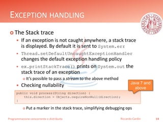Programmazione concorrente e distribuita
EXCEPTION HANDLING
 The Stack trace
 If an exception is not caught anywhere, a stack trace
is displayed. By default it is sent to System.err
 Thread.setDefaultUncaughtExceptionHandler
changes the default exception handling policy
 ex.printStackTrace() prints on System.out the
stack trace of an exception
 It’s possible to pass a stream to the above method
 Checking nullability
 Put a marker in the stack trace, simplifying debugging ops
14Riccardo Cardin
public void process(String direction) {
this.direction = Objects.requireNonNull(direction);
}
Java 7 and
above
 
