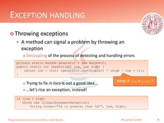 Programmazione concorrente e distribuita
EXCEPTION HANDLING
 Throwing exceptions
 A method can signal a problem by throwing an
exception
 Decoupling of the process of detecting and handling errors
 Trying to fix in loco is not a good idea...
 ...let’s rise an exception, instead!
4Riccardo Cardin
private static Random generator = new Random();
public static int readInt(int low, int high) {
return low + (int) (generator.nextDouble() * (high – low + 1));
}
What if low > high ?
if (low > high)
throw new IllegalArgumentException(
String.format("%d is greater than %d!", low, high);
 