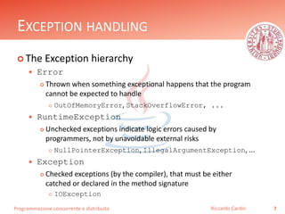 Programmazione concorrente e distribuita
EXCEPTION HANDLING
 The Exception hierarchy
 Error
 Thrown when something exceptional happens that the program
cannot be expected to handle
 OutOfMemoryError, StackOverflowError, ...
 RuntimeException
 Unchecked exceptions indicate logic errors caused by
programmers, not by unavoidable external risks
 NullPointerException, IllegalArgumentException, ...
 Exception
 Checked exceptions (by the compiler), that must be either
catched or declared in the method signature
 IOException
7Riccardo Cardin
 