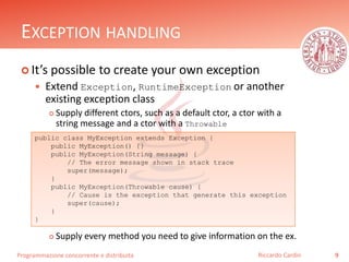 Programmazione concorrente e distribuita
EXCEPTION HANDLING
 It’s possible to create your own exception
 Extend Exception, RuntimeException or another
existing exception class
 Supply different ctors, such as a default ctor, a ctor with a
string message and a ctor with a Throwable
 Supply every method you need to give information on the ex.
9Riccardo Cardin
public class MyException extends Exception {
public MyException() {}
public MyException(String message) {
// The error message shown in stack trace
super(message);
}
public MyException(Throwable cause) {
// Cause is the exception that generate this exception
super(cause);
}
}
 