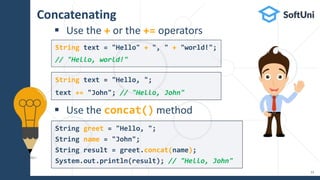 Concatenating
 Use the + or the += operators
 Use the concat() method
String greet = "Hello, ";
String name = "John";
String result = greet.concat(name);
System.out.println(result); // "Hello, John"
String text = "Hello, ";
text += "John"; // "Hello, John"
String text = "Hello" + ", " + "world!";
// "Hello, world!"
13
 