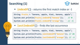 Searching (1)
 indexOf() - returns the first match index or -1
 lastIndexOf() - finds the last occurrence
19
String fruits = "banana, apple, kiwi, banana, apple";
System.out.println(fruits.lastIndexOf("banana")); // 21
System.out.println(fruits.lastIndexOf("orange")); // -1
String fruits = "banana, apple, kiwi, banana, apple";
System.out.println(fruits.indexOf("banana")); // 0
System.out.println(fruits.indexOf("orange")); // -1
 