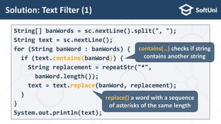 String[] banWords = sc.nextLine().split(", ");
String text = sc.nextLine();
for (String banWord : banWords) {
if (text.contains(banWord)) {
String replacement = repeatStr("*",
banWord.length());
text = text.replace(banWord, replacement);
}
}
System.out.println(text);
Solution: Text Filter (1)
26
contains(…) checks if string
contains another string
replace() a word with a sequence
of asterisks of the same length
 