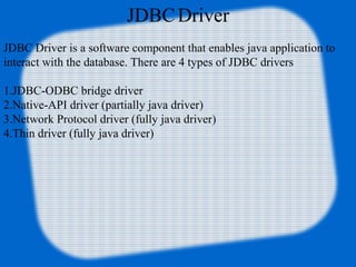 JDBCDriver
JDBC Driver is a software component that enables java application to
interact with the database. There are 4 types of JDBC drivers
1.JDBC-ODBC bridge driver
2.Native-API driver (partially java driver)
3.Network Protocol driver (fully java driver)
4.Thin driver (fully java driver)
 