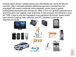 Durante algum tempo o projeto passou por dificuldades por causa da falta de
mercado, pois o mercado produtos eletrônicos que era o principal foco da
linguagem não estava crescendo como esperado, porém apos a grande
popularidade alcançada pela internet em 1993, a Sun viu o grande potencial que o
java tinha para criar paginas mais dinâmicas. A Sun anunciou formalmente o Java
em 1995, e hoje é uma das linguagens mais populares do mundo, sendo usada
para construir páginas web, sistemas para PC, celulares e todo tipo de
dispositivos moveis.
 