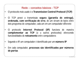 http://publicationslist.org/junio
Rede – conceitos básicos - TCP
• O protocolo mais usado é o Transmission Control Protocol (TCP)
• O TCP provê a transmissão segura (garantia de entrega),
ordenada, com verificação de erro, de um stream de bytes entre
dois programas de computador, cada um em um computador diferente
• O protocolo Internet Protocol (IP) funciona de maneira
complementar ao TCP (e a outros protocolos) oferecendo
funcionalidades de roteamento entre computadores
• Segundo o IP, um computador é identificado por um número IP
• Em cada computador, processos são identificados por números
de portas
 