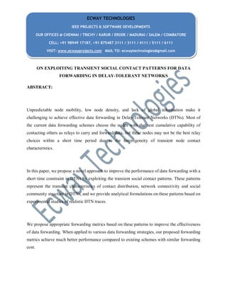 ON EXPLOITING TRANSIENT SOCIAL CONTACT PATTERNS FOR DATA
FORWARDING IN DELAY-TOLERANT NETWORKS
ABSTRACT:
Unpredictable node mobility, low node density, and lack of global information make it
challenging to achieve effective data forwarding in Delay-Tolerant Networks (DTNs). Most of
the current data forwarding schemes choose the nodes with the best cumulative capability of
contacting others as relays to carry and forward data, but these nodes may not be the best relay
choices within a short time period due to the heterogeneity of transient node contact
characteristics.
In this paper, we propose a novel approach to improve the performance of data forwarding with a
short time constraint in DTNs by exploiting the transient social contact patterns. These patterns
represent the transient characteristics of contact distribution, network connectivity and social
community structure in DTNs, and we provide analytical formulations on these patterns based on
experimental studies of realistic DTN traces.
We propose appropriate forwarding metrics based on these patterns to improve the effectiveness
of data forwarding. When applied to various data forwarding strategies, our proposed forwarding
metrics achieve much better performance compared to existing schemes with similar forwarding
cost.
ECWAY TECHNOLOGIES
IEEE PROJECTS & SOFTWARE DEVELOPMENTS
OUR OFFICES @ CHENNAI / TRICHY / KARUR / ERODE / MADURAI / SALEM / COIMBATORE
CELL: +91 98949 17187, +91 875487 2111 / 3111 / 4111 / 5111 / 6111
VISIT: www.ecwayprojects.com MAIL TO: ecwaytechnologies@gmail.com
 