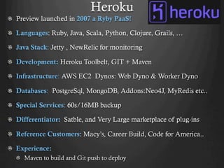 Heroku
!   Preview launched in 2007 a Ryby PaaS!
!   Languages: Ruby, Java, Scala, Python, Clojure, Grails, …
!   Java Stack: Jetty , NewRelic for monitoring
!   Development: Heroku Toolbelt, GIT + Maven
!   Infrastructure: AWS EC2 Dynos: Web Dyno & Worker Dyno
!   Databases: PostgreSql, MongoDB, Addons:Neo4J, MyRedis etc..
!   Special Services: 60s/16MB backup
!   Differentiator: Satble, and Very Large marketplace of plug-ins
!   Reference Customers: Macy’s, Career Build, Code for America..
!   Experience:
!   Maven to build and Git push to deploy
 