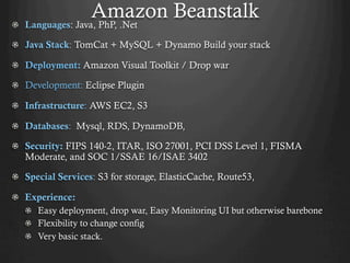 Amazon Beanstalk!   Languages: Java, PhP, .Net
!   Java Stack: TomCat + MySQL + Dynamo Build your stack
!   Deployment: Amazon Visual Toolkit / Drop war
!   Development: Eclipse Plugin
!   Infrastructure: AWS EC2, S3
!   Databases: Mysql, RDS, DynamoDB,
!   Security: FIPS 140-2, ITAR, ISO 27001, PCI DSS Level 1, FISMA
Moderate, and SOC 1/SSAE 16/ISAE 3402
!   Special Services: S3 for storage, ElasticCache, Route53,
!   Experience:
!   Easy deployment, drop war, Easy Monitoring UI but otherwise barebone
!   Flexibility to change config
!   Very basic stack.
 