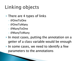There are 4 types of links @OneToOne @OneToMany @ManyToOne @ManyToMany In most cases, putting the annotation on a getter of a class variable would be enough In some cases, we need to identify a few parameters to the annotations 