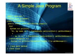 http://publicationslist.org/junio
A Simple Java Program
import java.net.*;
/*First Java program*/
class SystemHello{
public static void main(String args[]){
try{
System.out.println(
"Hi, my name is " + InetAddress.getLocalHost().getHostName()
+
" , my IP is " + InetAddress.getLocalHost().getHostAddress());
}catch(Exception e){
System.out.println("Exception caught ="+e.getMessage());
}
} //end main method
} //end class
 