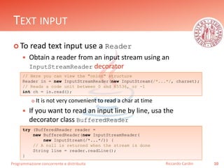 Programmazione concorrente e distribuita
TEXT INPUT
 To read text input use a Reader
 Obtain a reader from an input stream using an
InputStreamReader decorator
 It is not very convenient to read a char at time
 If you want to read an input line by line, usa the
decorator class BufferedReader
10Riccardo Cardin
// Here you can view the "onion" structure
Reader in = new InputStreamReader(new InputStream(/*...*/, charset);
// Reads a code unit between 0 and 65536, or -1
int ch = in.read();
try (BufferedReader reader =
new BufferedReader(new InputStreamReader(
new InputStream(/*...*/)) {
// A null is returned when the stream is done
String line = reader.readLine();
}
 