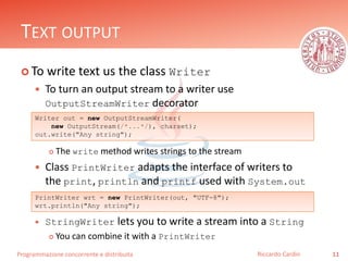 Programmazione concorrente e distribuita
TEXT OUTPUT
 To write text us the class Writer
 To turn an output stream to a writer use
OutputStreamWriter decorator
 The write method writes strings to the stream
 Class PrintWriter adapts the interface of writers to
the print, println and printf used with System.out
 StringWriter lets you to write a stream into a String
 You can combine it with a PrintWriter
11Riccardo Cardin
Writer out = new OutputStreamWriter(
new OutputStream(/*...*/), charset);
out.write("Any string");
PrintWriter wrt = new PrintWriter(out, "UTF-8");
wrt.println("Any string");
 