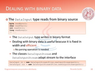 Programmazione concorrente e distribuita
DEALING WITH BINARY DATA
 The DataInput type reads from binary source
 The DataOutput type writes in binary format
 Dealing with binary data is useful beacuse it is fixed in
width and efficient
 No parsing operation is needed
 The classes DataInputStream and
DataOutputStream adapt stream to the interface
13Riccardo Cardin
byte readByte();
char readChar();
int readInt();
long readLong();
// ...
DataInput in = new DataInputStream(Files.newInputStream(path));
DataOutput out = new DataOutputStream(Files.newOutputStream(path));
 