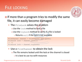 Programmazione concorrente e distribuita
FILE LOCKING
 If more than a program tries to modify the same
file, it can easily become damaged
 The FileLock solves the problem
 Use the lock method to lock a file
 Use the tryLock method to verify if a file is locked
 Returns null if the lock is not available
 Use a FileChannel to obtain the lock
 The file remains locked until the lock or the channel is closed
 It is best to use try-with-resources
15Riccardo Cardin
FileChannel channel = FileChannel.open(path);
FileLock lock = channel.lock();
// or
FileLock lock = channel.tryLock()
 