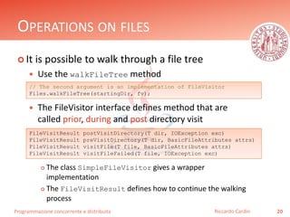 Programmazione concorrente e distribuita
OPERATIONS ON FILES
 It is possible to walk through a file tree
 Use the walkFileTree method
 The FileVisitor interface defines method that are
called prior, during and post directory visit
 The class SimpleFileVisitor gives a wrapper
implementation
 The FileVisitResult defines how to continue the walking
process
20Riccardo Cardin
// The second argument is an implementation of FileVisitor
Files.walkFileTree(startingDir, fv);
FileVisitResult postVisitDirectory(T dir, IOException exc)
FileVisitResult preVisitDirectory(T dir, BasicFileAttributes attrs)
FileVisitResult visitFile(T file, BasicFileAttributes attrs)
FileVisitResult visitFileFailed(T file, IOException exc)
 
