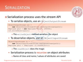 Programmazione concorrente e distribuita
SERIALIZATION
 Serialization process uses the stream API
 To serialize objects, use an ObjectOutputStream
 The writeObject method serializes the object
 To deserialize objects, use an ObjectInputStream
 The readObject does the magic
 Serialization process is recursive on object attributes
 Name of class and name / values of attributes are saved
25Riccardo Cardin
ObjectOutputStream out =
new ObjectOutputStream(Files.newOutputStream(path));
Employee paul = new Employee("Paul", 29000D);
out.writeObject(paul);
ObjectInputStream in =
new ObjectInputStream(Files.newInputStream(path));
Employee paul = (Employee) in.readObject();
 
