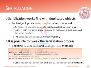 Programmazione concorrente e distribuita
SERIALIZATION
 Serialization works fine with duplicated objects
 Each object gets a serial number when it is saved
 An ObjectOutputStream checks if an object was previously
written with the same serial number. In that case, it just write out
the serial number
 The ObjectInputStream works conversely
 It is possible to tweak the serialization process
 Redefine readObject and writeObject methods
 Use defaultWriteObject and defaultReadObject on streams
26Riccardo Cardin
// Used to deserialize an object
private void readObject(ObjectInputStream in)
throws IOException, ClassNotFoundException
// Used to serialize an object
private void writeObject(ObjectOutputStream out) throws IOException
 
