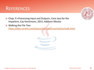 Programmazione concorrente e distribuita
REFERENCES
 Chap. 9 «Processing Input and Output», Core Java for the
Impatient, Cay Horstmann, 2015, Addison-Wesley
 Walking the File Tree
https://docs.oracle.com/javase/tutorial/essential/io/walk.html
30Riccardo Cardin
 
