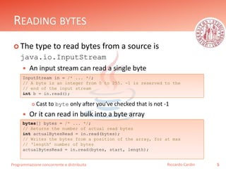 Programmazione concorrente e distribuita
READING BYTES
 The type to read bytes from a source is
java.io.InputStream
 An input stream can read a single byte
 Cast to byte only after you’ve checked that is not -1
 Or it can read in bulk into a byte array
5Riccardo Cardin
InputStream in = /* ... */;
// A byte is an integer from 0 to 255. -1 is reserved to the
// end of the input stream
int b = in.read();
bytes[] bytes = /* ... */;
// Returns the number of actual read bytes
int actualBytesRead = in.read(bytes);
// Writes the bytes from a position of the array, for at max
// ‘length’ number of bytes
actualBytesRead = in.read(bytes, start, length);
 