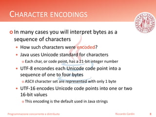 Programmazione concorrente e distribuita
CHARACTER ENCODINGS
 In many cases you will interpret bytes as a
sequence of characters
 How such characters were encoded?
 Java uses Unicode standard for characters
 Each char, or code point, has a 21-bit integer number
 UTF-8 encondes each Unicode code point into a
sequence of one to four bytes
 ASCII character set are represented with only 1 byte
 UTF-16 encodes Unicode code points into one or two
16-bit values
 This encoding is the default used in Java strings
8Riccardo Cardin
 