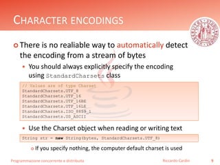 Programmazione concorrente e distribuita
CHARACTER ENCODINGS
 There is no realiable way to automatically detect
the encoding from a stream of bytes
 You should always explicitly specify the encoding
using StandardCharsets class
 Use the Charset object when reading or writing text
 If you specify nothing, the computer default charset is used
9Riccardo Cardin
// Values are of type Charset
StandardCharsets.UTF_8
StandardCharsets.UTF_16
StandardCharsets.UTF_16BE
StandardCharsets.UTF_16LE
StandardCharsets.ISO_8859_1
StandardCharsets.US_ASCII
String str = new String(bytes, StandardCharsets.UTF_8)
 