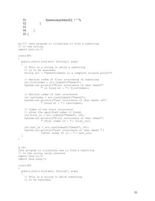 11
31. System.out.print(arr[i] + " ");
32. }
33.
34. }
35. }
Q:17// Java program to illustrate to find a substring
// in the string.
import java.io.*;
class GFG
{
public static void main (String[] args)
{
// This is a string in which a substring
// is to be searched.
String str = "GeeksforGeeks is a computer science portal";
// Returns index of first occurrence of substring
int firstIndex = str.indexOf("Geeks");
System.out.println("First occurrence of char Geeks"+
" is found at : " + firstIndex);
// Returns index of last occurrence
int lastIndex = str.lastIndexOf("Geeks");
System.out.println("Last occurrence of char Geeks is"+
" found at : " + lastIndex);
// Index of the first occurrence
// after the specified index if found.
int first_in = str.indexOf("Geeks", 10);
System.out.println("First occurrence of char Geeks"+
" after index 10 : " + first_in);
int last_in = str.lastIndexOf("Geeks", 20);
System.out.println("Last occurrence of char Geeks " +
"after index 20 is : " + last_in);
}
}
Q 18:
Java program to illustrate how to find a substring
// in the string using contains
import java.io.*;
import java.lang.*;
class GFG
{
public static void main (String[] args)
{
// This is a string in which substring
// to be searched.
 