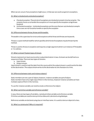 35
Whenwe are unsure if anyexceptionsmightoccur,inthatcase we coulduse genericexceptions.
25. What ischeckedand uncheckedexception?
a. Checkedexception:Thesekindsof exceptionsare checkedatcompile time bycompiler. The
compilerforcesustohandle the exceptionoritmustspecifythe exceptionusingthrows
keyword.
b. Uncheckedexception: Uncheckedexceptionsare the onesthatare notcheckedat compile
time sowe are not forcedto handle orspecifythe exception
26. Differencebetweenthrow,throwsandthrowable.
Throwable isthe superclassforerrorsandexceptionswhile throw andthrowsare keywords.
Throwsis a postmethodmodifierwhichspecifieswhichkindof exceptionsmaybe thrownbythe
method.
Throw isusedto throwan exceptionandrequiresasingle argumentwhichisaninstance of Throwable
or its subclass.
27. What isstream?Explaintypesof stream.
Streamsrepresentaninputsource andan outputdestinationinJava.A streamcan be defined asa
sequence of data.There are two typesof streams:
a. Inputstream
b. Outputstream.
Inputstreamis usedtoread the data fromthe source while the outputstreamisusedtowrite the data
to the destination.The outputstreamwritestothe destinationat one characterat a time.
29. Differencebetweenstaticandinstance objects?
Staticmembersare not a part of object;however, instance variablesare partof object.
Staticmembershave onlysingle copyof theminthe memory,howeverinstance variablescanhave
multiple copiesof theminthe memory.
To use the instance variable,we needtocreate areference of anobject.
30. What isprimitive variable andreference variable?
In java,there are two typesof variables,namelyprimitive variable andreference variable.
Primitive variablesare usedtostore primitive dataandisdeclaredusingdatatype.
Reference variable are declaredusingclassorinterface name.Itisusedto store an objectof a class.
31. What isa constructor?Why isit required?
 