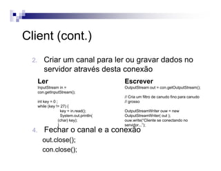 Client (cont.)
2. Criar um canal para ler ou gravar dados no
servidor através desta conexão
Ler
InputStream in =
con.getInputStream();
int key = 0 ;
while (key != 27) {
key = in.read();
System.out.println(
(char) key);
}
Escrever
OutputStream out = con.getOutputStream();
// Cria um filtro de canudo fino para canudo
// grosso
OutputStreamWriter ouw = new
OutputStreamWriter( out );
ouw.write(“Cliente se conectando no
servidor...”);
4. Fechar o canal e a conexão
out.close();
con.close();
 