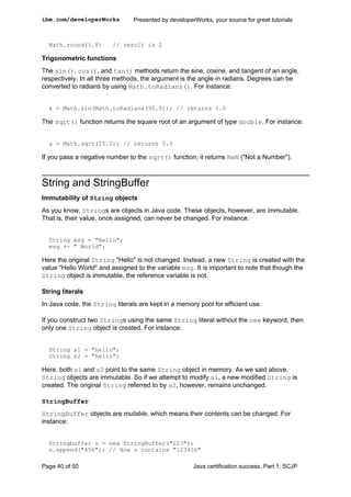 Math.round(1.8) // result is 2
Trigonometric functions
The sin(), cos(), and tan() methods return the sine, cosine, and tangent of an angle,
respectively. In all three methods, the argument is the angle in radians. Degrees can be
converted to radians by using Math.toRadians(). For instance:
x = Math.sin(Math.toRadians(90.0)); // returns 1.0
The sqrt() function returns the square root of an argument of type double. For instance:
x = Math.sqrt(25.0); // returns 5.0
If you pass a negative number to the sqrt() function, it returns NaN ("Not a Number").
String and StringBuffer
Immutability of String objects
As you know, Strings are objects in Java code. These objects, however, are immutable.
That is, their value, once assigned, can never be changed. For instance:
String msg = "Hello";
msg += " World";
Here the original String "Hello" is not changed. Instead, a new String is created with the
value "Hello World" and assigned to the variable msg. It is important to note that though the
String object is immutable, the reference variable is not.
String literals
In Java code, the String literals are kept in a memory pool for efficient use.
If you construct two Strings using the same String literal without the new keyword, then
only one String object is created. For instance:
String s1 = "hello";
String s2 = "hello";
Here, both s1 and s2 point to the same String object in memory. As we said above,
String objects are immutable. So if we attempt to modify s1, a new modified String is
created. The original String referred to by s2, however, remains unchanged.
StringBuffer
StringBuffer objects are mutable, which means their contents can be changed. For
instance:
Stringbuffer s = new StringBuffer("123");
s.append("456"); // Now s contains "123456"
ibm.com/developerWorks Presented by developerWorks, your source for great tutorials
Page 40 of 50 Java certification success, Part 1: SCJP
 