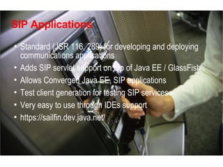SIP Applications

• Standard (JSR 116, 289) for developing and deploying
  communications applications
• Adds SIP servlet support on top of Java EE / GlassFish
• Allows Converged Java EE, SIP applications
• Test client generation for testing SIP services.
• Very easy to use through IDEs support
• https://sailfin.dev.java.net/
 