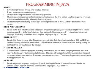 ROBUST
• Robust simply means strong. Java is robust because:
• It uses strong memory management.
• There is a lack of pointers that avoids security problems.
• There is automatic garbage collection in java which runs on the Java Virtual Machine to get rid of objects
which are not being used by a Java application anymore.
• There are exception handling and the type checking mechanism in Java. All these points make Java
robust.
HIGH-PERFORMANCE
• Java is faster than other traditional interpreted programming languages because Java bytecode is "close"
to native code. It is still a little bit slower than a compiled language (e.g., C++). Java is an interpreted
language that is why it is slower than compiled languages, e.g., C, C++, etc.
DISTRIBUTED
• Java is distributed because it facilitates users to create distributed applications in Java. RMI and EJB are
used for creating distributed applications. This feature of Java makes us able to access files by calling the
methods from any machine on the internet
MULTI-THREADED
• A thread is like a separate program, executing concurrently. We can write Java programs that deal with
many tasks at once by defining multiple threads. The main advantage of multi-threading is that it doesn't
occupy memory for each thread. It shares a common memory area. Threads are important for multi-media,
Web applications, etc.
DYNAMIC
• Java is a dynamic language. It supports dynamic loading of classes. It means classes are loaded on
demand. It also supports functions from its native languages, i.e., C and C++.
PROGRAMMING IN JAVA
A. SIVASANKARI - SIASC-TVM
 
