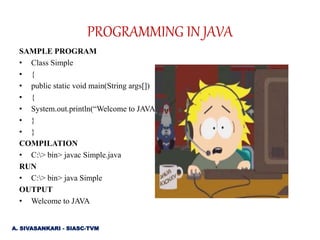 SAMPLE PROGRAM
• Class Simple
• {
• public static void main(String args[])
• {
• System.out.println(“Welcome to JAVA”);
• }
• }
COMPILATION
• C:> bin> javac Simple.java
RUN
• C:> bin> java Simple
OUTPUT
• Welcome to JAVA
PROGRAMMING IN JAVA
A. SIVASANKARI - SIASC-TVM
 