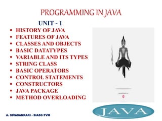 PROGRAMMING IN JAVA
UNIT - 1
 HISTORY OF JAVA
 FEATURES OF JAVA
 CLASSES AND OBJECTS
 BASIC DATATYPES
 VARIABLE AND ITS TYPES
 STRING CLASS
 BASIC OPERATORS
 CONTROL STATEMENTS
 CONSTRUCTORS
 JAVA PACKAGE
 METHOD OVERLOADING
A. SIVASANKARI - SIASC-TVM
 