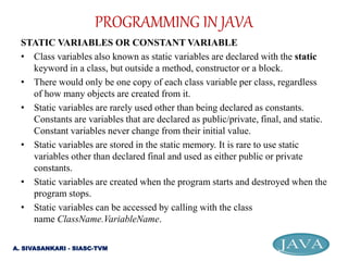 STATIC VARIABLES OR CONSTANT VARIABLE
• Class variables also known as static variables are declared with the static
keyword in a class, but outside a method, constructor or a block.
• There would only be one copy of each class variable per class, regardless
of how many objects are created from it.
• Static variables are rarely used other than being declared as constants.
Constants are variables that are declared as public/private, final, and static.
Constant variables never change from their initial value.
• Static variables are stored in the static memory. It is rare to use static
variables other than declared final and used as either public or private
constants.
• Static variables are created when the program starts and destroyed when the
program stops.
• Static variables can be accessed by calling with the class
name ClassName.VariableName.
PROGRAMMING IN JAVA
A. SIVASANKARI - SIASC-TVM
 