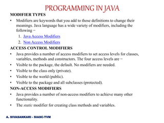 MODIFIER TYPES
• Modifiers are keywords that you add to those definitions to change their
meanings. Java language has a wide variety of modifiers, including the
following −
1. Java Access Modifiers
2. Non Access Modifiers
ACCESS CONTROL MODIFIERS
• Java provides a number of access modifiers to set access levels for classes,
variables, methods and constructors. The four access levels are −
• Visible to the package, the default. No modifiers are needed.
• Visible to the class only (private).
• Visible to the world (public).
• Visible to the package and all subclasses (protected).
NON-ACCESS MODIFIERS
• Java provides a number of non-access modifiers to achieve many other
functionality.
• The static modifier for creating class methods and variables.
PROGRAMMING IN JAVA
A. SIVASANKARI - SIASC-TVM
 