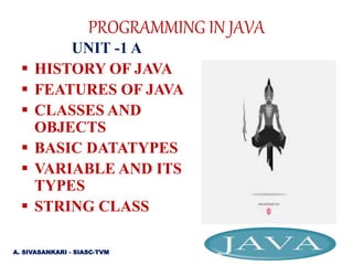 PROGRAMMING IN JAVA
UNIT -1 A
 HISTORY OF JAVA
 FEATURES OF JAVA
 CLASSES AND
OBJECTS
 BASIC DATATYPES
 VARIABLE AND ITS
TYPES
 STRING CLASS
A. SIVASANKARI - SIASC-TVM
 