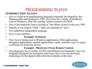 INTRODUCTION TO JAVA
• Java is a high-level programming language originally developed by Sun
Microsystems and released in 1995. Java runs on a variety of platforms,
such as Windows, Mac OS, and the various versions of UNIX.
• Java is developed by James Gosling at Sun Micro system in the year 1991.
• Initially it was named “OAK”. Oak was renamed as "Java"
• It is a platform independent language
• Java is case sensitive.
• Example: System.in
• Now Java is being used in Windows applications, Web applications,
enterprise applications, mobile applications, cards, and also used to create
a software on electronic device.
• Example: Microwave Oven, Remote Control.
• Java programs run in variety of CPU and different environments. Java was
originally designed for interactive television, but it was too advanced
technology for the digital cable television industry at the time.
PROGRAMMING IN JAVA
A. SIVASANKARI - SIASC-TVM
 