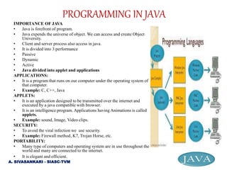 IMPORTANCE OF JAVA
• Java is forefront of program.
• Java expends the universe of object. We can access and create Object
University.
• Client and server process also access in java.
• It is divided into 3 performance
• Passive
• Dynamic
• Active
• Java divided into applet and applications
APPLICATIONS:
• It is a program that runs on our computer under the operating system of
that computer.
• Example: C, C++, Java
APPLETS:
• It is an application designed to be transmitted over the internet and
executed by a java compatible with browser.
• It is an intelligence program. Applications having Animations is called
applets.
• Example: sound, Image, Video clips.
SECURITY:
• To avoid the viral infection we use security.
• Example: Firewall method, K7, Trojan Horse, etc.
PORTABILITY:
• Many type of computers and operating system are in use throughout the
world and many are connected to the internet.
• It is elegant and efficient.
PROGRAMMING IN JAVA
A. SIVASANKARI - SIASC-TVM
 