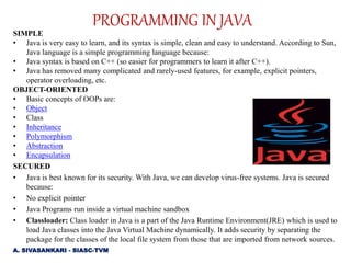 SIMPLE
• Java is very easy to learn, and its syntax is simple, clean and easy to understand. According to Sun,
Java language is a simple programming language because:
• Java syntax is based on C++ (so easier for programmers to learn it after C++).
• Java has removed many complicated and rarely-used features, for example, explicit pointers,
operator overloading, etc.
OBJECT-ORIENTED
• Basic concepts of OOPs are:
• Object
• Class
• Inheritance
• Polymorphism
• Abstraction
• Encapsulation
SECURED
• Java is best known for its security. With Java, we can develop virus-free systems. Java is secured
because:
• No explicit pointer
• Java Programs run inside a virtual machine sandbox
• Classloader: Class loader in Java is a part of the Java Runtime Environment(JRE) which is used to
load Java classes into the Java Virtual Machine dynamically. It adds security by separating the
package for the classes of the local file system from those that are imported from network sources.
PROGRAMMING IN JAVA
A. SIVASANKARI - SIASC-TVM
 